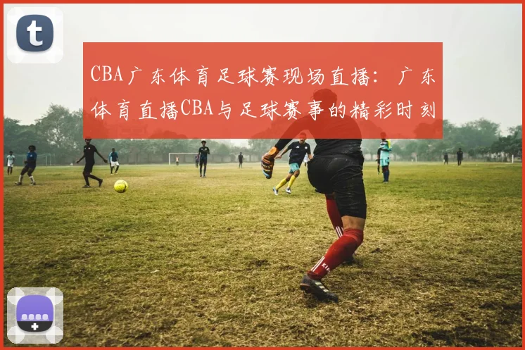 CBA广东体育足球赛现场直播：广东体育直播CBA与足球赛事的精彩时刻