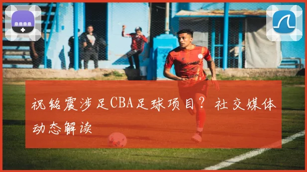 祝铭震涉足CBA足球项目？社交媒体动态解读