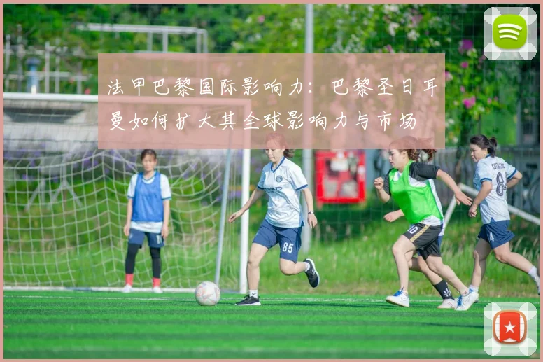 法甲巴黎国际影响力：巴黎圣日耳曼如何扩大其全球影响力与市场